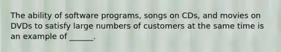 The ability of software programs, songs on CDs, and movies on DVDs to satisfy large numbers of customers at the same time is an example of ______.