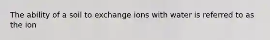 The ability of a soil to exchange ions with water is referred to as the ion