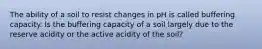 The ability of a soil to resist changes in pH is called buffering capacity. Is the buffering capacity of a soil largely due to the reserve acidity or the active acidity of the soil?