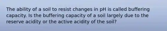 The ability of a soil to resist changes in pH is called buffering capacity. Is the buffering capacity of a soil largely due to the reserve acidity or the active acidity of the soil?