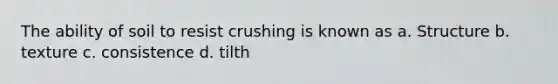The ability of soil to resist crushing is known as a. Structure b. texture c. consistence d. tilth