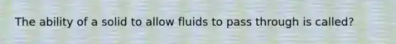 The ability of a solid to allow fluids to pass through is called?