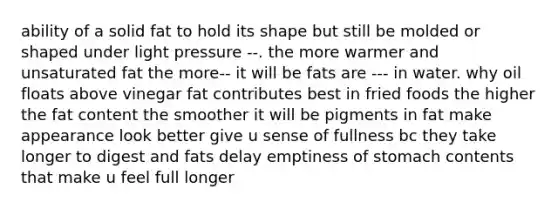 ability of a solid fat to hold its shape but still be molded or shaped under light pressure --. the more warmer and unsaturated fat the more-- it will be fats are --- in water. why oil floats above vinegar fat contributes best in fried foods the higher the fat content the smoother it will be pigments in fat make appearance look better give u sense of fullness bc they take longer to digest and fats delay emptiness of stomach contents that make u feel full longer