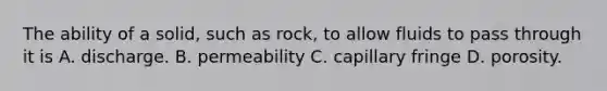 The ability of a solid, such as rock, to allow fluids to pass through it is A. discharge. B. permeability C. capillary fringe D. porosity.