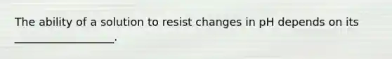 The ability of a solution to resist changes in pH depends on its __________________.