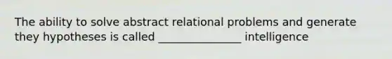 The ability to solve abstract relational problems and generate they hypotheses is called _______________ intelligence