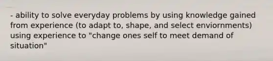 - ability to solve everyday problems by using knowledge gained from experience (to adapt to, shape, and select enviornments) using experience to "change ones self to meet demand of situation"