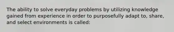 The ability to solve everyday problems by utilizing knowledge gained from experience in order to purposefully adapt to, share, and select environments is called: