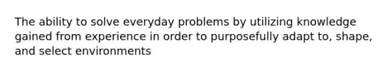 The ability to solve everyday problems by utilizing knowledge gained from experience in order to purposefully adapt to, shape, and select environments