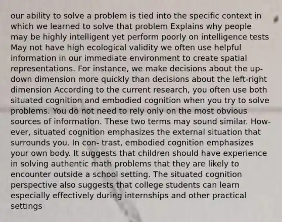 our ability to solve a problem is tied into the specific context in which we learned to solve that problem Explains why people may be highly intelligent yet perform poorly on intelligence tests May not have high ecological validity we often use helpful information in our immediate environment to create spatial representations. For instance, we make decisions about the up-down dimension more quickly than decisions about the left-right dimension According to the current research, you often use both situated cognition and embodied cognition when you try to solve problems. You do not need to rely only on the most obvious sources of information. These two terms may sound similar. How- ever, situated cognition emphasizes the external situation that surrounds you. In con- trast, embodied cognition emphasizes your own body. It suggests that children should have experience in solving authentic math problems that they are likely to encounter outside a school setting. The situated cognition perspective also suggests that college students can learn especially effectively during internships and other practical settings