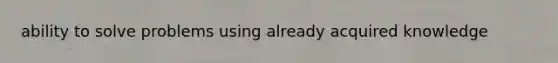 ability to solve problems using already acquired knowledge