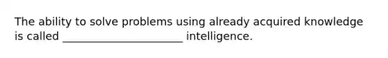 The ability to solve problems using already acquired knowledge is called ______________________ intelligence.