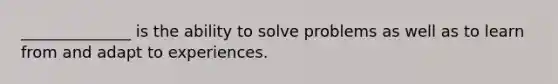 ______________ is the ability to solve problems as well as to learn from and adapt to experiences.