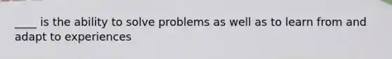 ____ is the ability to solve problems as well as to learn from and adapt to experiences