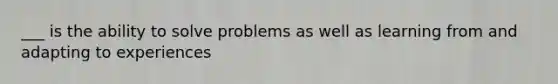 ___ is the ability to solve problems as well as learning from and adapting to experiences