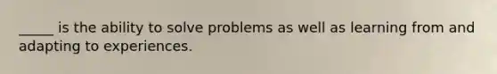 _____ is the ability to solve problems as well as learning from and adapting to experiences.