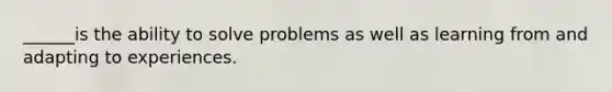 ______is the ability to solve problems as well as learning from and adapting to experiences.