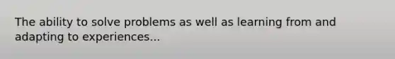 The ability to solve problems as well as learning from and adapting to experiences...