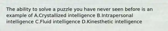 The ability to solve a puzzle you have never seen before is an example of A.Crystallized intelligence B.Intrapersonal intelligence C.Fluid intelligence D.Kinesthetic intelligence