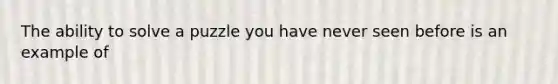 The ability to solve a puzzle you have never seen before is an example of