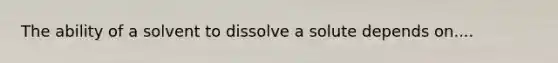 The ability of a solvent to dissolve a solute depends on....