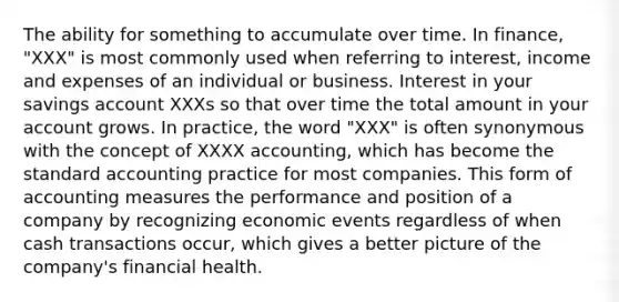 The ability for something to accumulate over time. In finance, "XXX" is most commonly used when referring to interest, income and expenses of an individual or business. Interest in your savings account XXXs so that over time the total amount in your account grows. In practice, the word "XXX" is often synonymous with the concept of XXXX accounting, which has become the standard accounting practice for most companies. This form of accounting measures the performance and position of a company by recognizing economic events regardless of when cash transactions occur, which gives a better picture of the company's financial health.