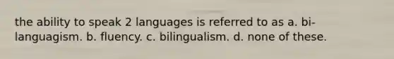 the ability to speak 2 languages is referred to as a. bi-languagism. b. fluency. c. bilingualism. d. none of these.