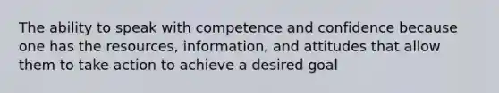 The ability to speak with competence and confidence because one has the resources, information, and attitudes that allow them to take action to achieve a desired goal