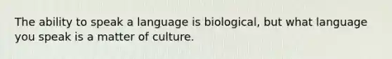 The ability to speak a language is biological, but what language you speak is a matter of culture.