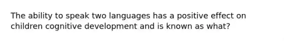 The ability to speak two languages has a positive effect on children cognitive development and is known as what?