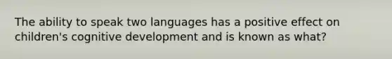 The ability to speak two languages has a positive effect on children's cognitive development and is known as what?