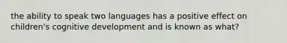 the ability to speak two languages has a positive effect on children's cognitive development and is known as what?