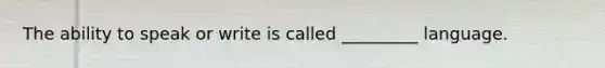 The ability to speak or write is called _________ language.