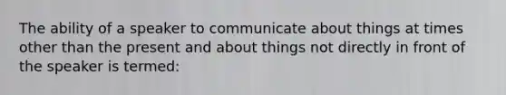 The ability of a speaker to communicate about things at times other than the present and about things not directly in front of the speaker is termed: