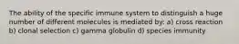 The ability of the specific immune system to distinguish a huge number of different molecules is mediated by: a) cross reaction b) clonal selection c) gamma globulin d) species immunity