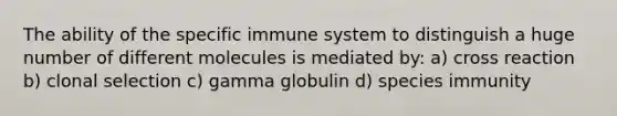 The ability of the specific immune system to distinguish a huge number of different molecules is mediated by: a) cross reaction b) clonal selection c) gamma globulin d) species immunity