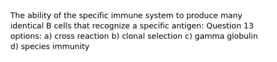 The ability of the specific immune system to produce many identical B cells that recognize a specific antigen: Question 13 options: a) cross reaction b) clonal selection c) gamma globulin d) species immunity