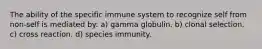 The ability of the specific immune system to recognize self from non-self is mediated by: a) gamma globulin. b) clonal selection. c) cross reaction. d) species immunity.