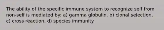 The ability of the specific immune system to recognize self from non-self is mediated by: a) gamma globulin. b) clonal selection. c) cross reaction. d) species immunity.