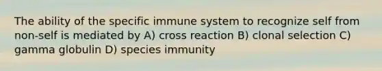 The ability of the specific immune system to recognize self from non-self is mediated by A) cross reaction B) clonal selection C) gamma globulin D) species immunity