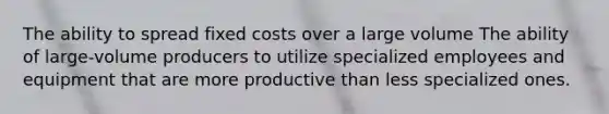 The ability to spread fixed costs over a large volume The ability of large-volume producers to utilize specialized employees and equipment that are more productive than less specialized ones.