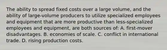 The ability to spread fixed costs over a large volume, and the ability of large-volume producers to utilize specialized employees and equipment that are more productive than less-specialized employees and equipment, are both sources of: A. first-mover disadvantages. B. economies of scale. C. conflict in international trade. D. rising production costs.