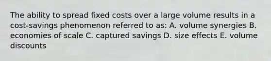 The ability to spread fixed costs over a large volume results in a cost-savings phenomenon referred to as: A. volume synergies B. economies of scale C. captured savings D. size effects E. volume discounts