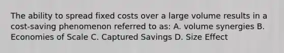 The ability to spread fixed costs over a large volume results in a cost-saving phenomenon referred to as: A. volume synergies B. Economies of Scale C. Captured Savings D. Size Effect