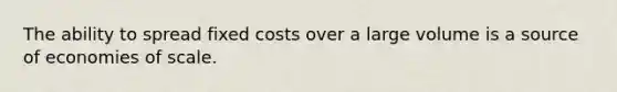 The ability to spread fixed costs over a large volume is a source of economies of scale.