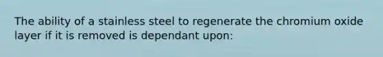 The ability of a stainless steel to regenerate the chromium oxide layer if it is removed is dependant upon: