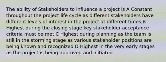 The ability of Stakeholders to influence a project is A Constant throughout the project life cycle as different stakeholders have different levels of interest in the project at different times B Highest during the closing stage key stakeholder acceptance criteria must be met C Highest during planning as the team is still in the storming stage as various stakeholder positions are being known and recognized D Highest in the very early stages as the project is being approved and initiated