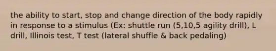 the ability to start, stop and change direction of the body rapidly in response to a stimulus (Ex: shuttle run (5,10,5 agility drill), L drill, Illinois test, T test (lateral shuffle & back pedaling)