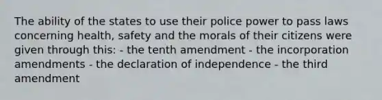 The ability of the states to use their police power to pass laws concerning health, safety and the morals of their citizens were given through this: - the tenth amendment - the incorporation amendments - the declaration of independence - the third amendment