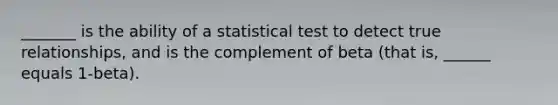 _______ is the ability of a statistical test to detect true relationships, and is the complement of beta (that is, ______ equals 1-beta).